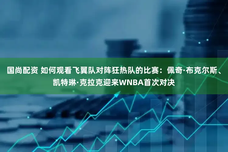国尚配资 如何观看飞翼队对阵狂热队的比赛：佩奇·布克尔斯、凯特琳·克拉克迎来WNBA首次对决