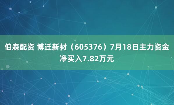 伯森配资 博迁新材（605376）7月18日主力资金净买入7.82万元