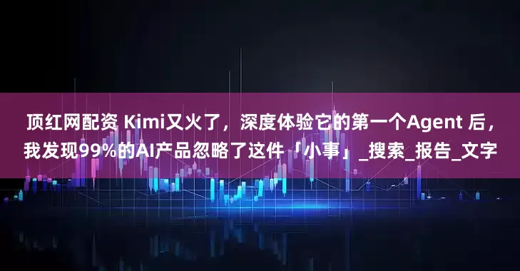 顶红网配资 Kimi又火了，深度体验它的第一个Agent 后，我发现99%的AI产品忽略了这件「小事」_搜索_报告_文字