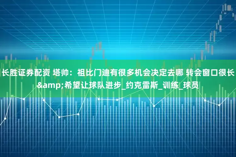 长胜证券配资 塔帅：祖比门迪有很多机会决定去哪 转会窗口很长&希望让球队进步_约克雷斯_训练_球员