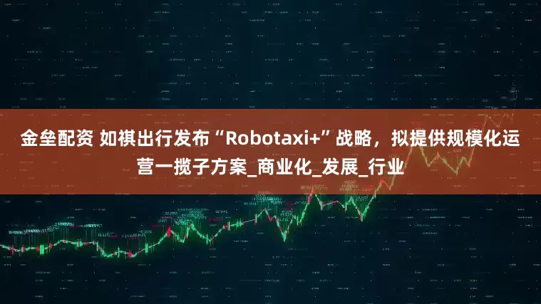 金垒配资 如祺出行发布“Robotaxi+”战略，拟提供规模化运营一揽子方案_商业化_发展_行业
