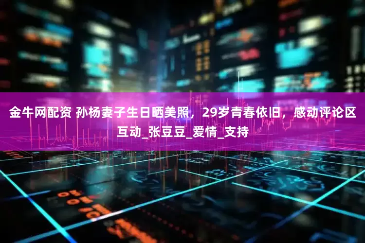 金牛网配资 孙杨妻子生日晒美照，29岁青春依旧，感动评论区互动_张豆豆_爱情_支持