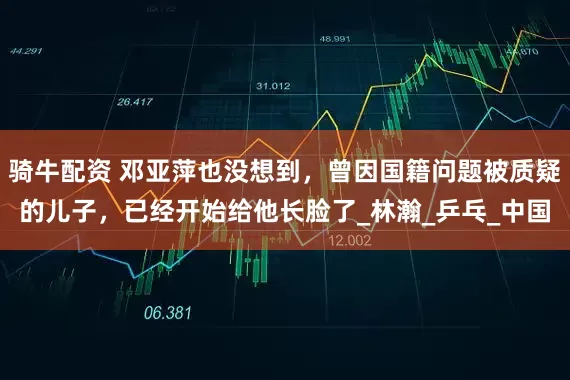 骑牛配资 邓亚萍也没想到，曾因国籍问题被质疑的儿子，已经开始给他长脸了_林瀚_乒乓_中国