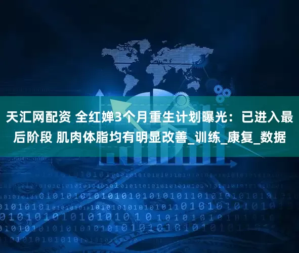 天汇网配资 全红婵3个月重生计划曝光：已进入最后阶段 肌肉体脂均有明显改善_训练_康复_数据