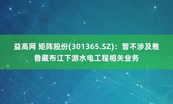 益高网 矩阵股份(301365.SZ)：暂不涉及雅鲁藏布江下游水电工程相关业务
