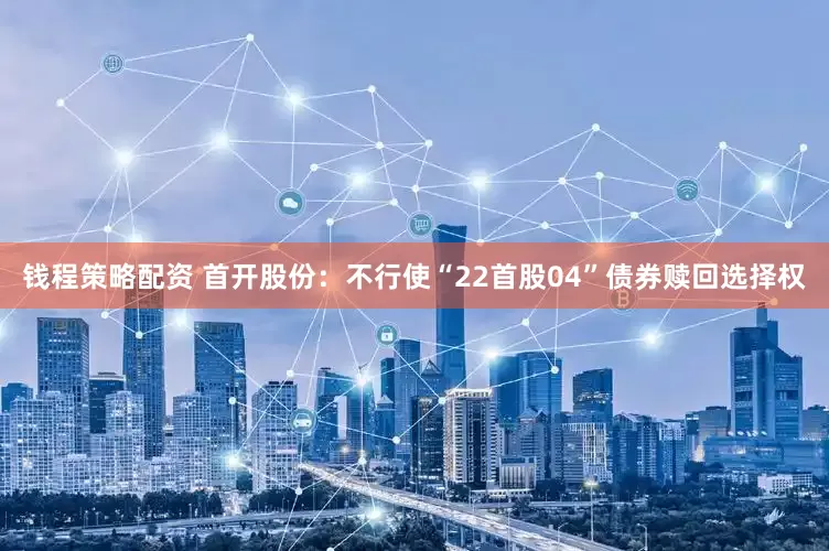 钱程策略配资 首开股份：不行使“22首股04”债券赎回选择权