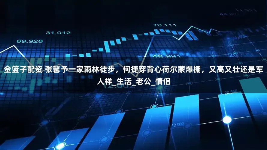 金篮子配资 张馨予一家雨林徒步，何捷穿背心荷尔蒙爆棚，又高又壮还是军人样_生活_老公_情侣