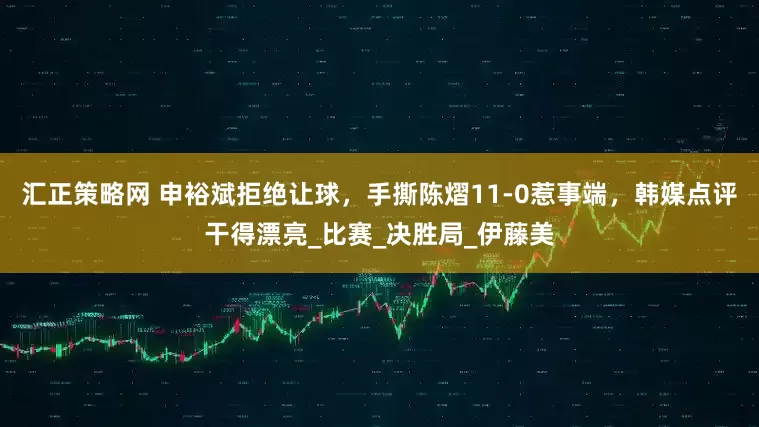 汇正策略网 申裕斌拒绝让球，手撕陈熠11-0惹事端，韩媒点评干得漂亮_比赛_决胜局_伊藤美
