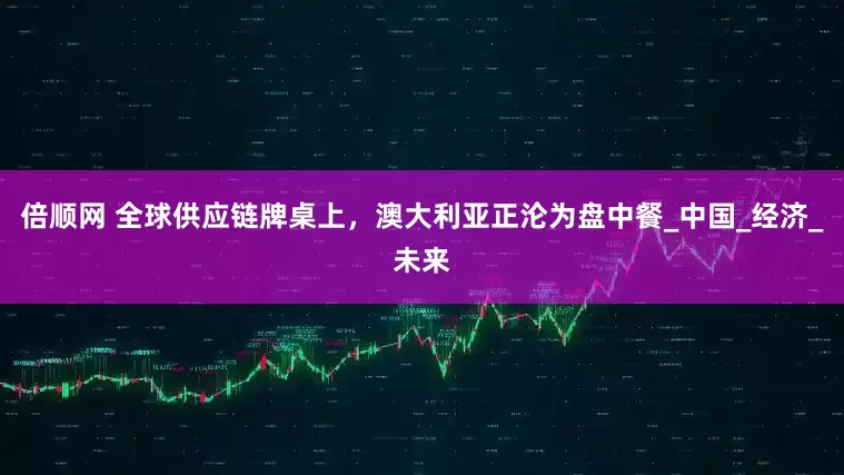 倍顺网 全球供应链牌桌上，澳大利亚正沦为盘中餐_中国_经济_未来