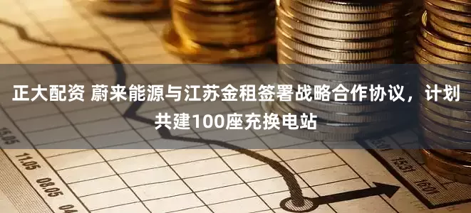 正大配资 蔚来能源与江苏金租签署战略合作协议，计划共建100座充换电站