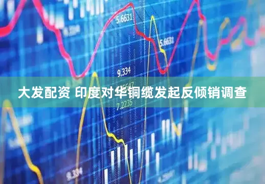 大发配资 印度对华铜缆发起反倾销调查