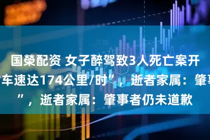国榮配资 女子醉驾致3人死亡案开庭，“事发时车速达174公里/时”，逝者家属：肇事者仍未道歉