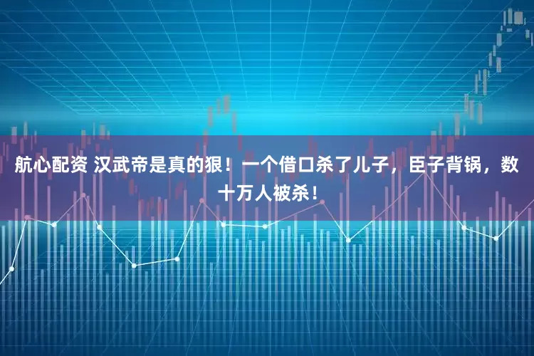 航心配资 汉武帝是真的狠！一个借口杀了儿子，臣子背锅，数十万人被杀！