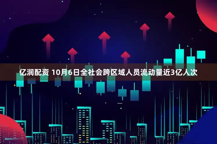 亿润配资 10月6日全社会跨区域人员流动量近3亿人次