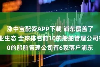 涨中宝配资APP下载 浦东覆盖了航运业的全产业生态 全球排名前10的船舶管理公司有6家落户浦东