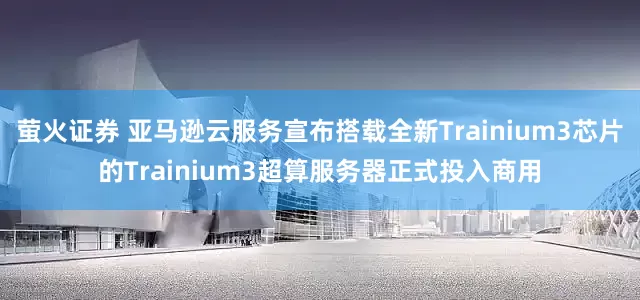 萤火证券 亚马逊云服务宣布搭载全新Trainium3芯片的Trainium3超算服务器正式投入商用