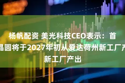 杨帆配资 美光科技CEO表示：首批晶圆将于2027年初从爱达荷州新工厂产出