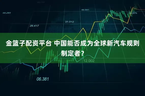 金篮子配资平台 中国能否成为全球新汽车规则制定者?