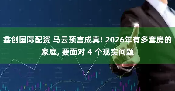 鑫创国际配资 马云预言成真! 2026年有多套房的家庭, 要面对 4 个现实问题